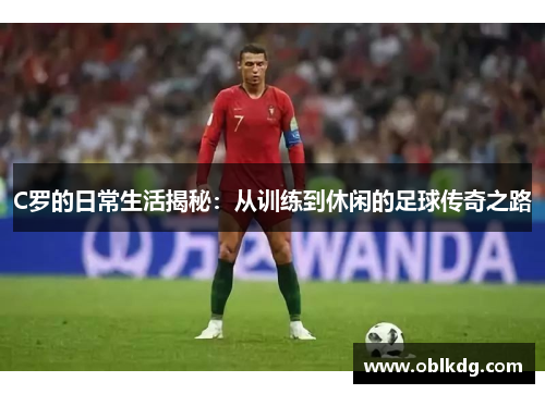 C罗的日常生活揭秘：从训练到休闲的足球传奇之路
